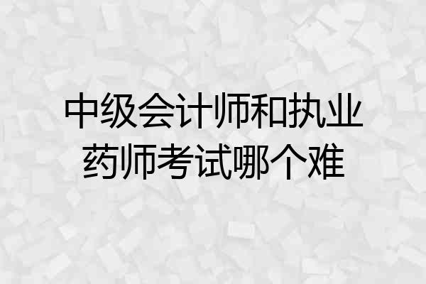 中级会计师和执业药师考试哪个难