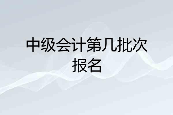 中级会计第几批次报名