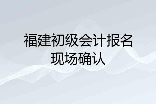 福建初级会计报名现场确认
