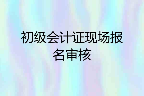 初级会计证现场报名审核