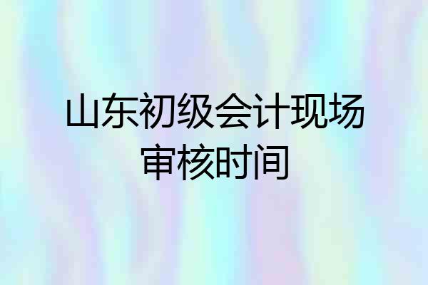 山东初级会计现场审核时间