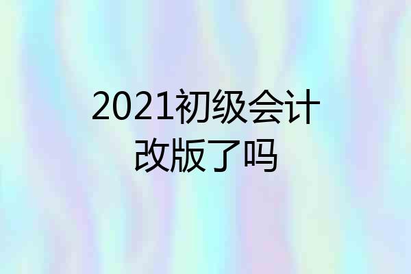 2021初级会计改版了吗