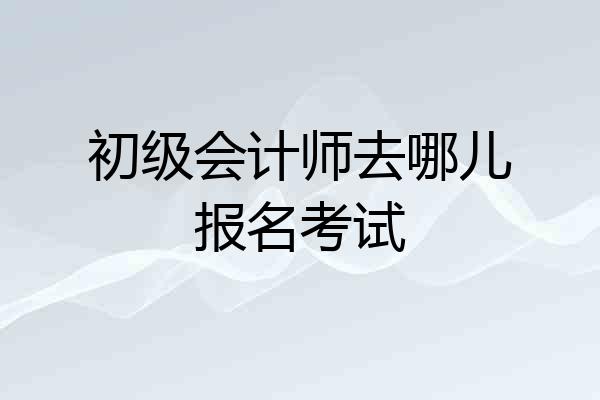 初级会计师去哪儿报名考试