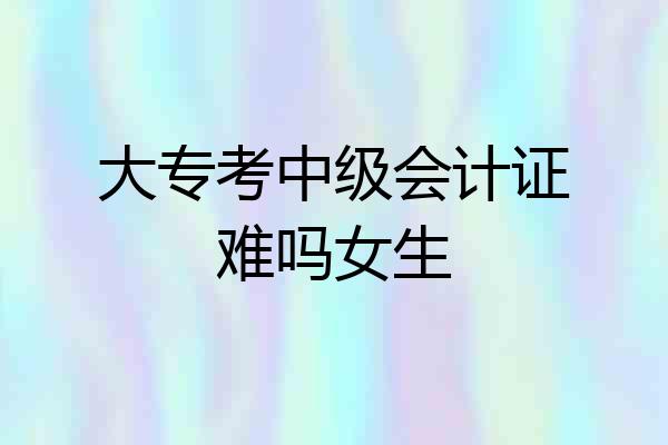大专考中级会计证难吗女生
