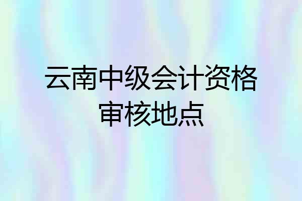 云南中级会计资格审核地点