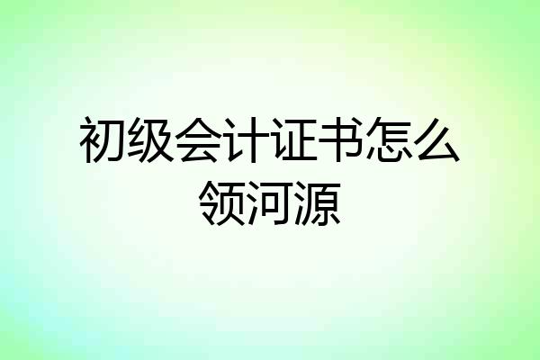初级会计证书怎么领河源