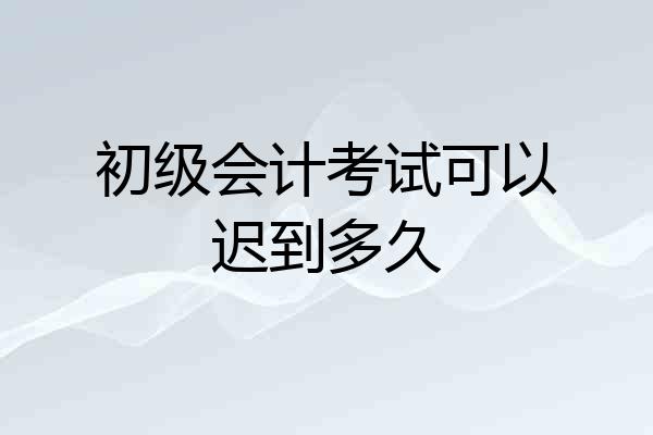 初级会计考试可以迟到多久
