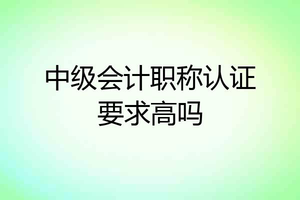 中级会计职称认证要求高吗