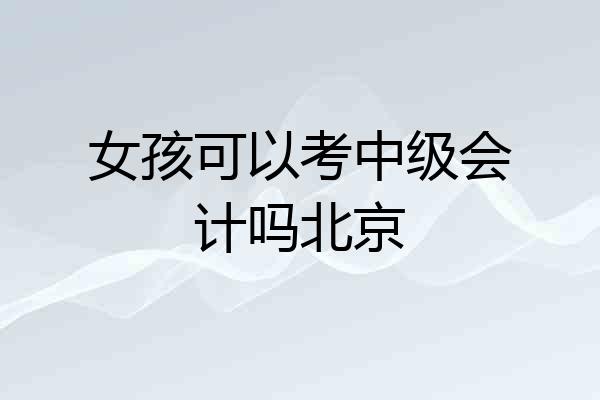 女孩可以考中级会计吗北京