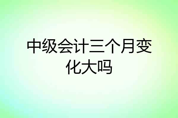 中级会计三个月变化大吗