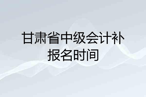 甘肃省中级会计补报名时间