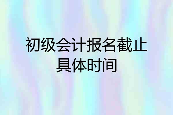 初级会计报名截止具体时间