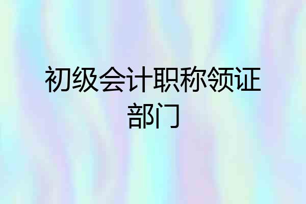 初级会计职称领证部门