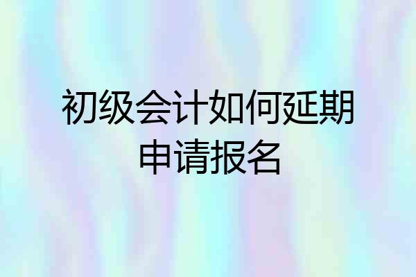 初级会计如何延期申请报名
