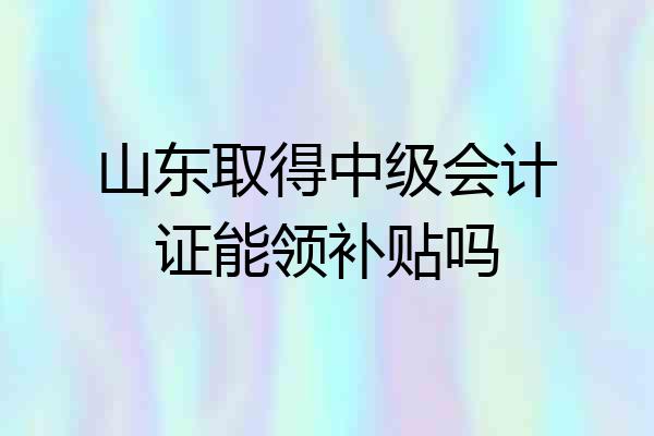 山东取得中级会计证能领补贴吗