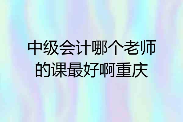 中级会计哪个老师的课最好啊重庆