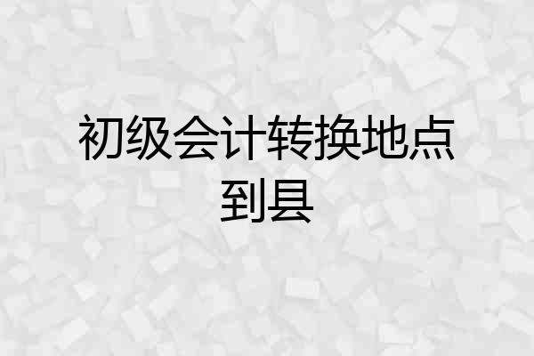 初级会计转换地点到县