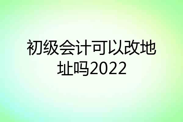 初级会计可以改地址吗2022
