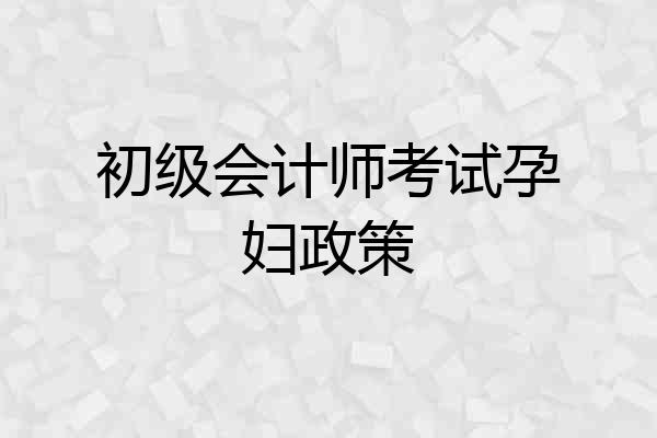 初级会计师考试孕妇政策