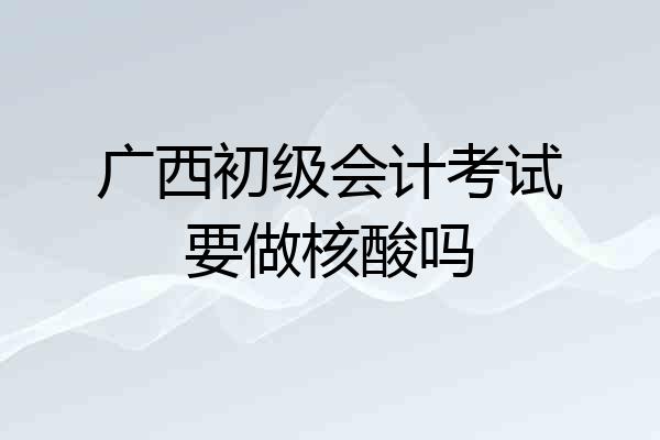 广西初级会计考试要做核酸吗