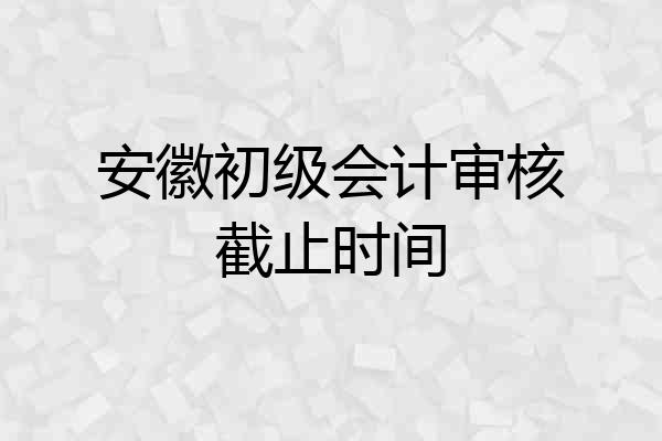 安徽初级会计审核截止时间