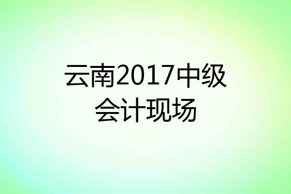 云南2017中级会计现场