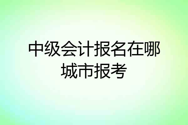 中级会计报名在哪城市报考