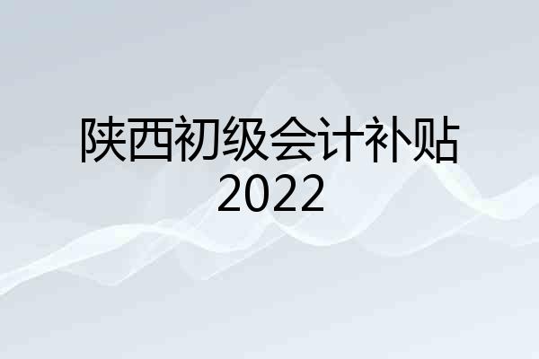 陕西初级会计补贴2022