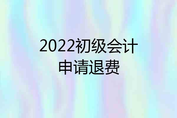 2022初级会计申请退费