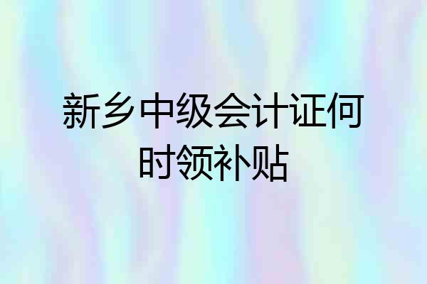新乡中级会计证何时领补贴