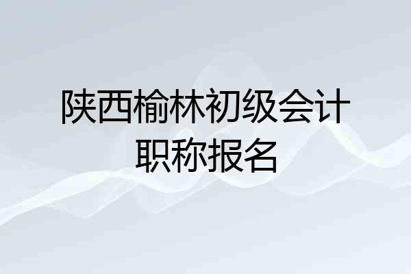 陕西榆林初级会计职称报名
