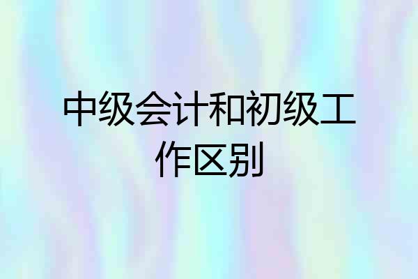 中级会计和初级工作区别
