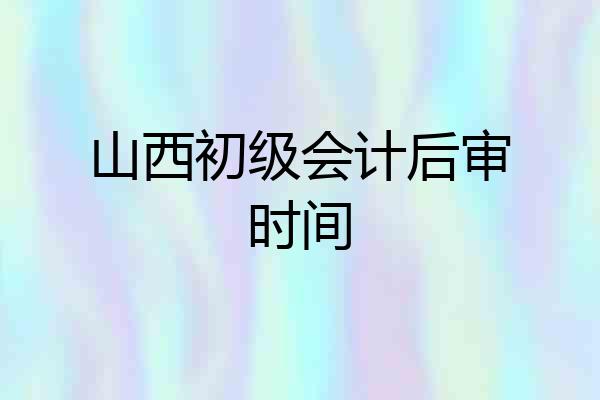 山西初级会计后审时间