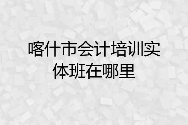 喀什市会计培训实体班在哪里
