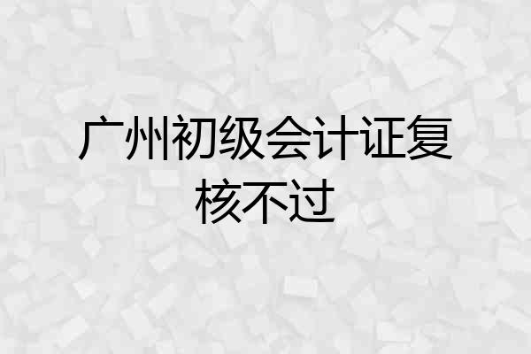 广州初级会计证复核不过