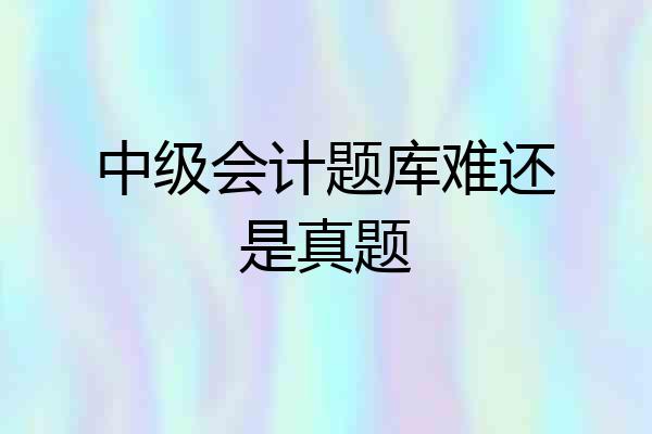 中级会计题库难还是真题