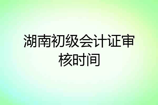 湖南初级会计证审核时间
