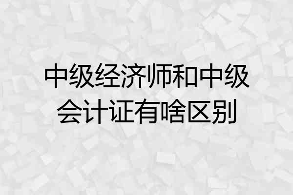 中级经济师和中级会计证有啥区别