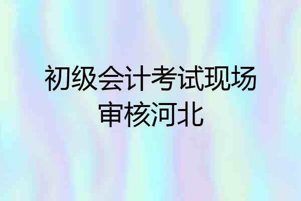 初级会计考试现场审核河北