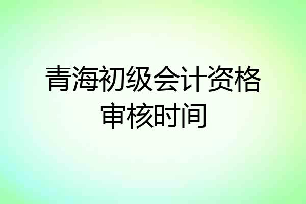 青海初级会计资格审核时间