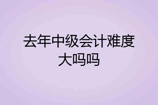 去年中级会计难度大吗吗