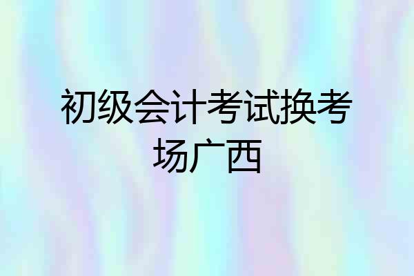 初级会计考试换考场广西