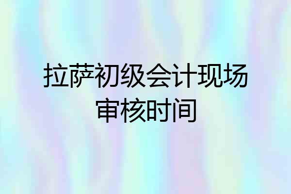 拉萨初级会计现场审核时间