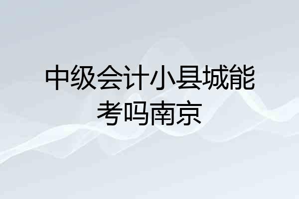 中级会计小县城能考吗南京