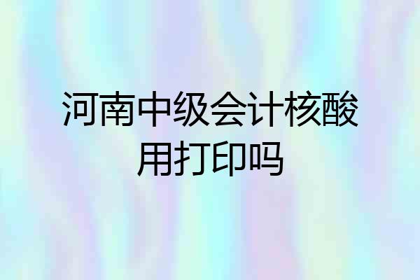 河南中级会计核酸用打印吗