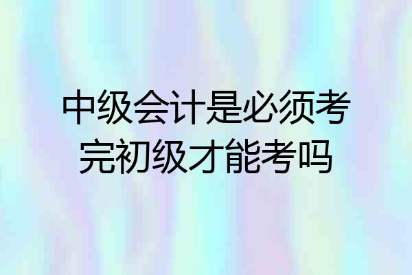 中级会计是必须考完初级才能考吗