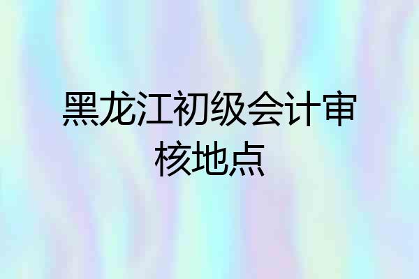 黑龙江初级会计审核地点