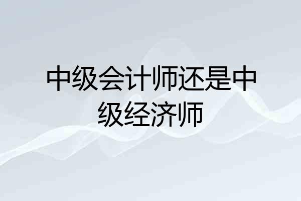 中级会计师还是中级经济师