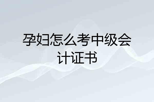 孕妇怎么考中级会计证书