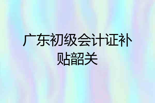 广东初级会计证补贴韶关